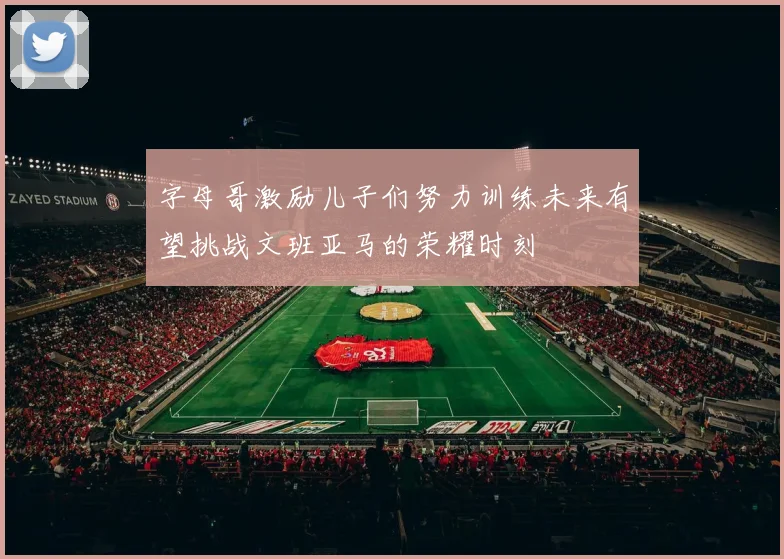 字母哥激励儿子们努力训练未来有望挑战文班亚马的荣耀时刻