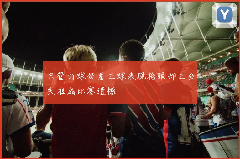 只管打球好看三球表现抢眼却三分失准成比赛遗憾