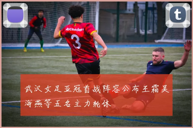 武汉女足亚冠首战阵容公布王霜吴海燕等五名主力轮休