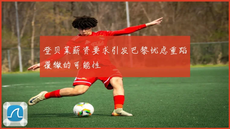 登贝莱薪资要求引发巴黎忧虑重蹈覆辙的可能性