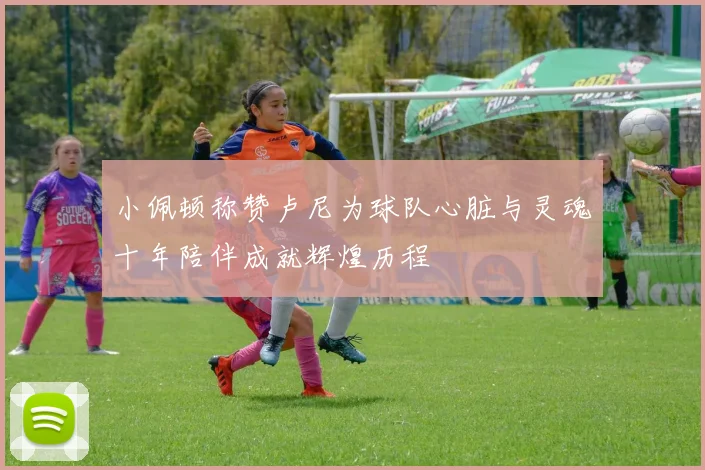 小佩顿称赞卢尼为球队心脏与灵魂十年陪伴成就辉煌历程