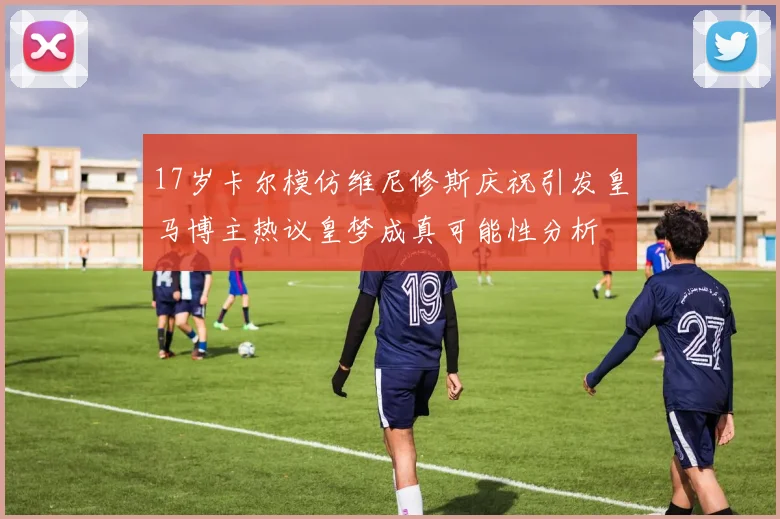 17岁卡尔模仿维尼修斯庆祝引发皇马博主热议皇梦成真可能性分析