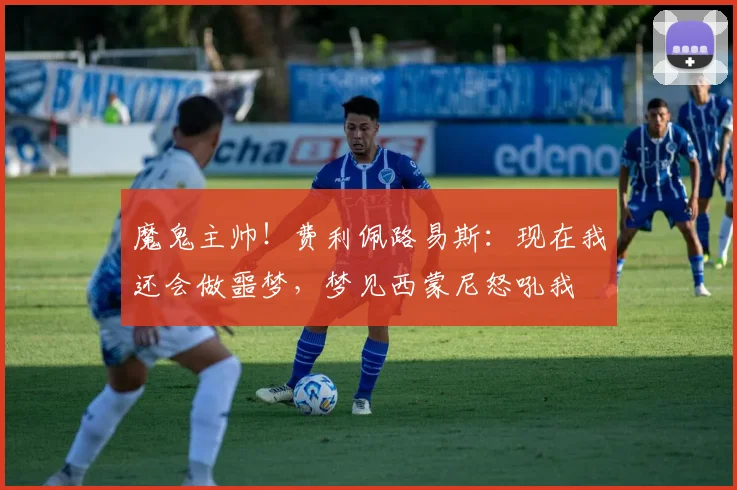 魔鬼主帅！费利佩路易斯：现在我还会做噩梦，梦见西蒙尼怒吼我