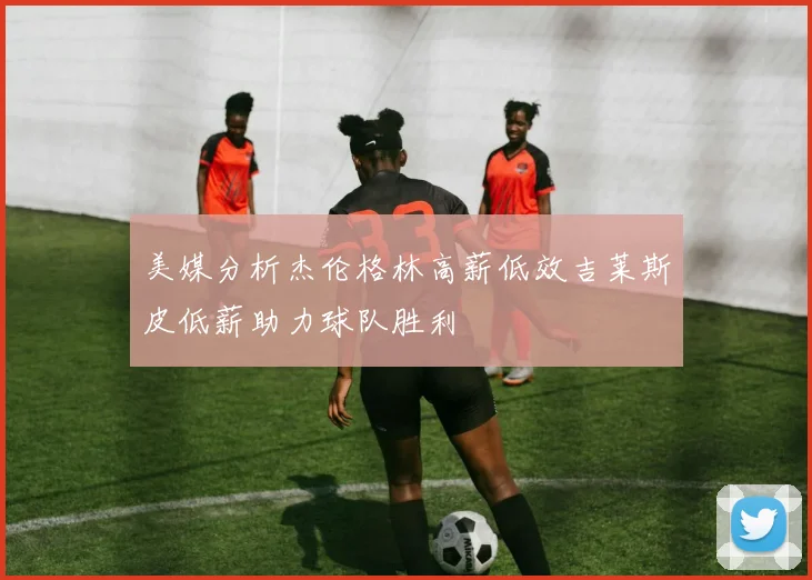 美媒分析杰伦格林高薪低效吉莱斯皮低薪助力球队胜利