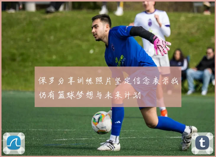 保罗分享训练照片坚定信念表示我仍有篮球梦想与未来计划