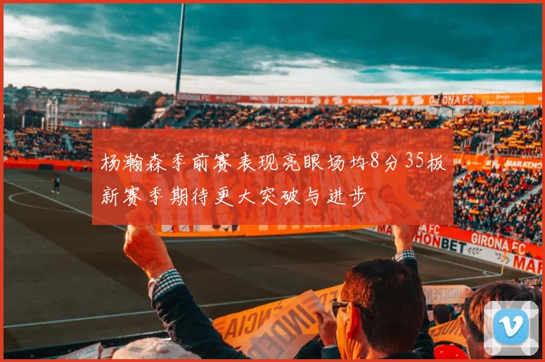 杨瀚森季前赛表现亮眼场均8分35板新赛季期待更大突破与进步