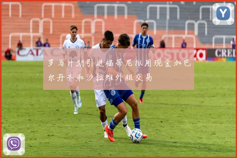 罗马计划引进福蒂尼拟用现金加巴尔丹齐和沙拉维外租交易