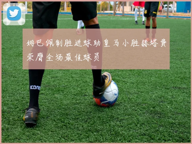 姆巴佩制胜进球助皇马小胜赫塔费荣膺全场最佳球员