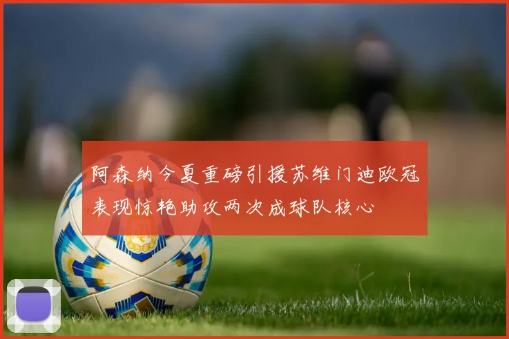阿森纳今夏重磅引援苏维门迪欧冠表现惊艳助攻两次成球队核心