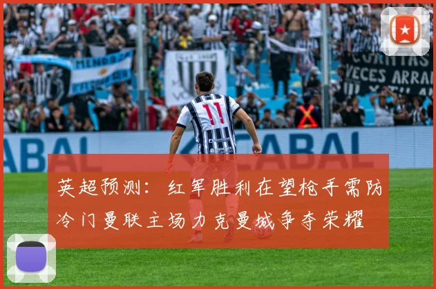 英超预测：红军胜利在望枪手需防冷门曼联主场力克曼城争夺荣耀