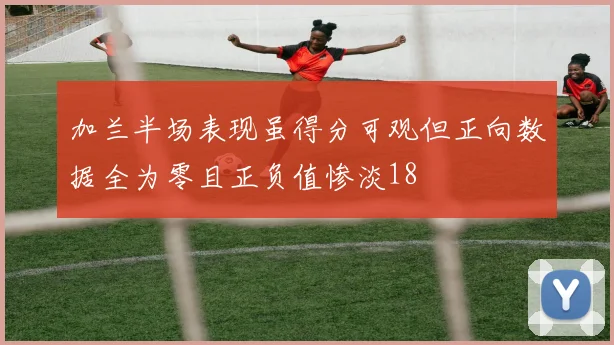 加兰半场表现虽得分可观但正向数据全为零且正负值惨淡18
