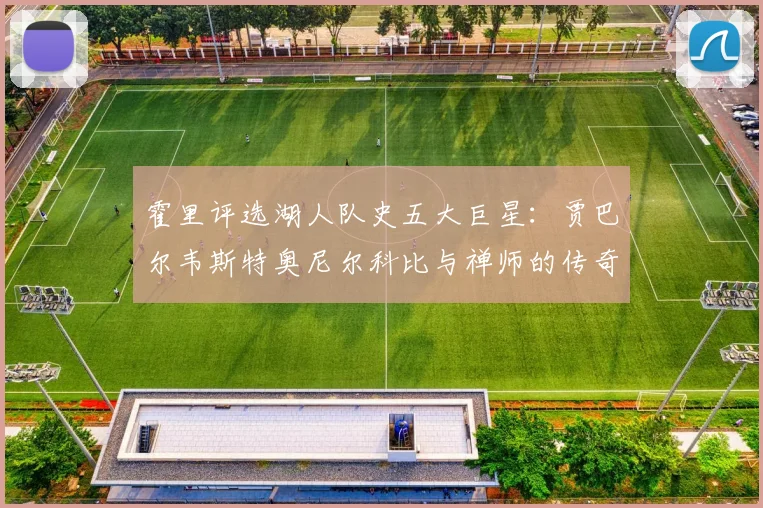 霍里评选湖人队史五大巨星：贾巴尔韦斯特奥尼尔科比与禅师的传奇之路