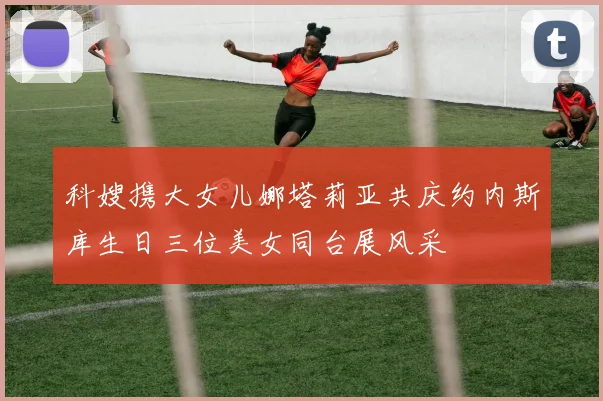 科嫂携大女儿娜塔莉亚共庆约内斯库生日三位美女同台展风采