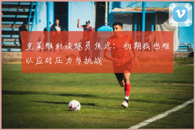 克莱维利谈球员焦虑：初期我也难以应对压力与挑战