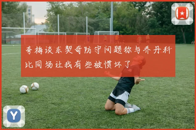 夸梅谈东契奇防守问题称与乔丹科比同场让我有些被惯坏了