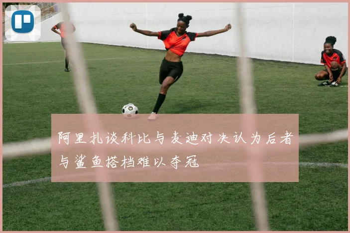 阿里扎谈科比与麦迪对决认为后者与鲨鱼搭档难以夺冠
