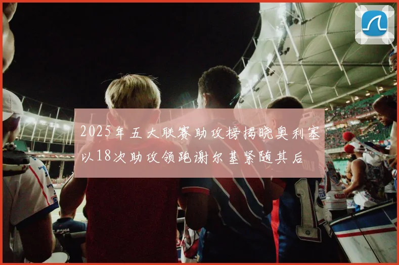 2025年五大联赛助攻榜揭晓奥利塞以18次助攻领跑谢尔基紧随其后