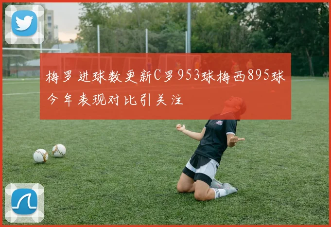 梅罗进球数更新C罗953球梅西895球今年表现对比引关注