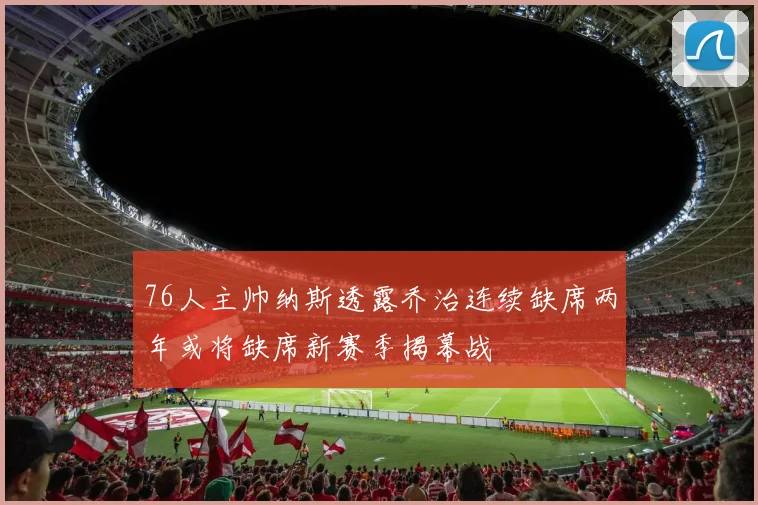 76人主帅纳斯透露乔治连续缺席两年或将缺席新赛季揭幕战