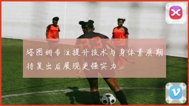 塔图姆专注提升技术与身体素质期待复出后展现更强实力