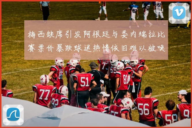梅西缺席引发阿根廷与委内瑞拉比赛票价暴跌球迷热情依旧难以被唤醒