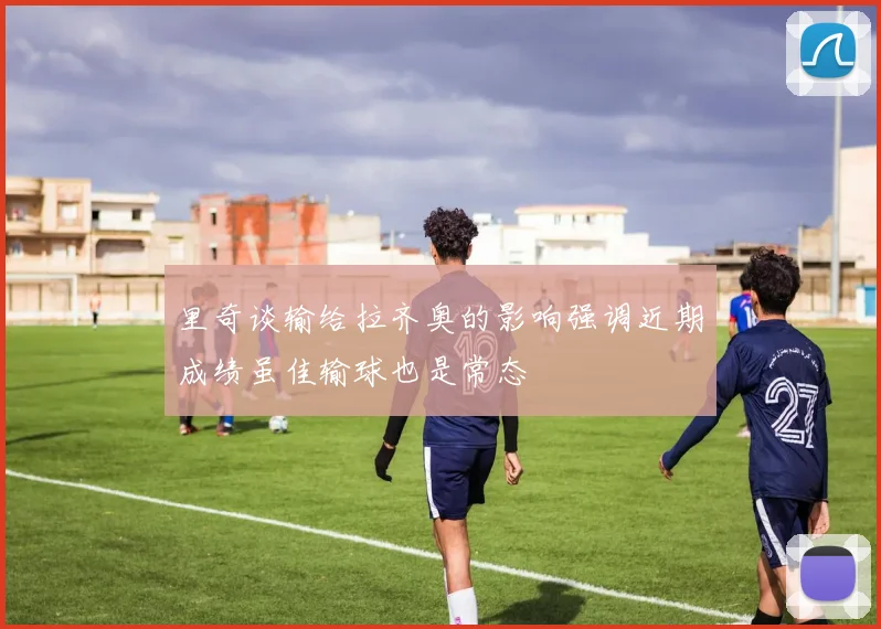 里奇谈输给拉齐奥的影响强调近期成绩虽佳输球也是常态