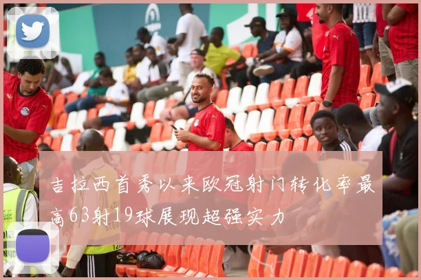 吉拉西首秀以来欧冠射门转化率最高63射19球展现超强实力