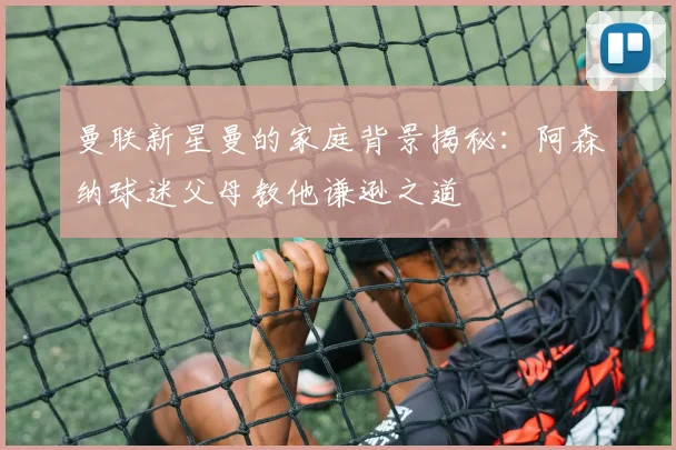 曼联新星曼的家庭背景揭秘：阿森纳球迷父母教他谦逊之道