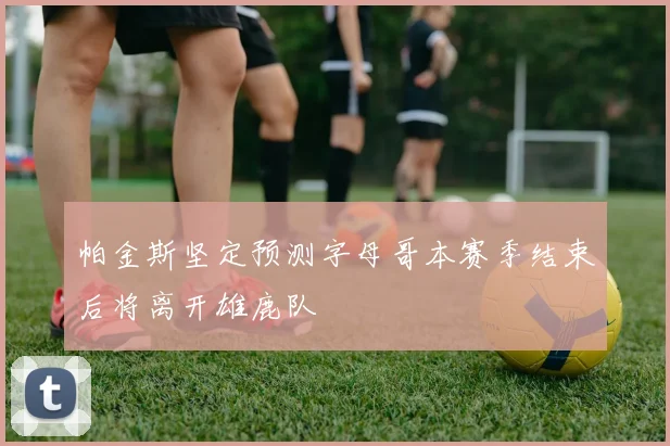 帕金斯坚定预测字母哥本赛季结束后将离开雄鹿队