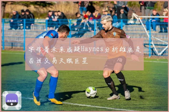 字母哥未来成疑Haynes分析雄鹿是否该交易天赋巨星