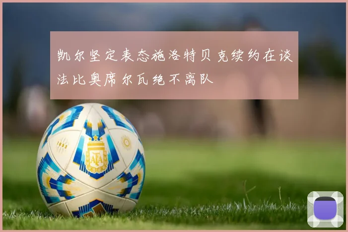 凯尔坚定表态施洛特贝克续约在谈法比奥席尔瓦绝不离队