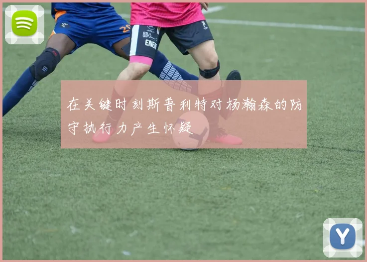 在关键时刻斯普利特对杨瀚森的防守执行力产生怀疑