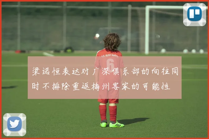 梁诺恒表达对广深俱乐部的向往同时不排除重返梅州客家的可能性