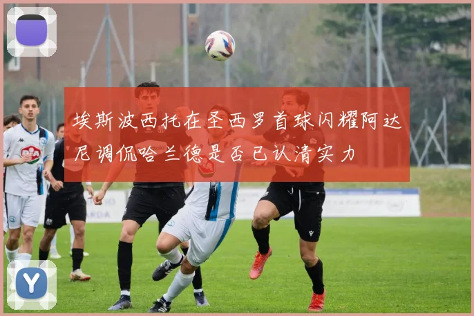埃斯波西托在圣西罗首球闪耀阿达尼调侃哈兰德是否已认清实力