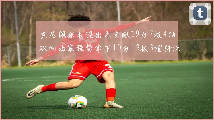 克尼佩尔表现出色贡献19分7板4助双向西塞强势拿下10分13板3帽科沃德也有17分2帽的精彩表现