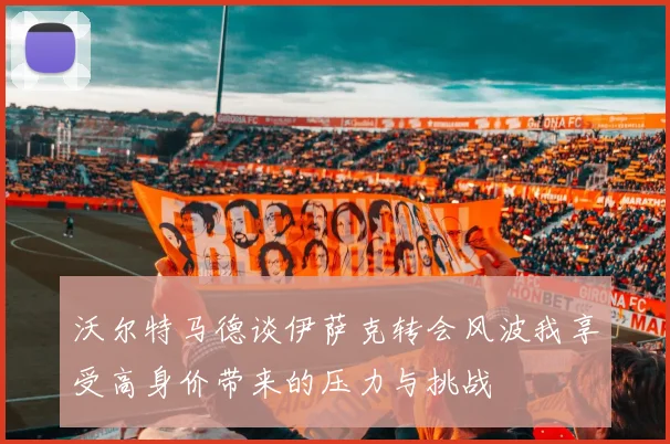 沃尔特马德谈伊萨克转会风波我享受高身价带来的压力与挑战