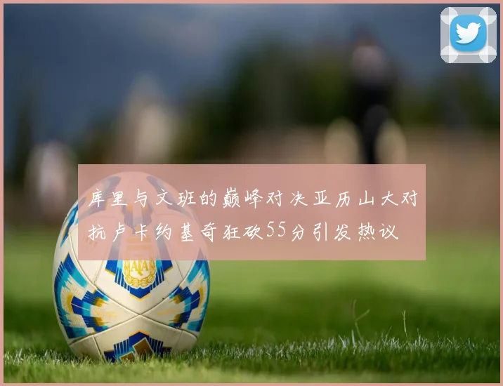 库里与文班的巅峰对决亚历山大对抗卢卡约基奇狂砍55分引发热议